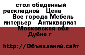 стол обеденный раскладной › Цена ­ 10 000 - Все города Мебель, интерьер » Антиквариат   . Московская обл.,Дубна г.